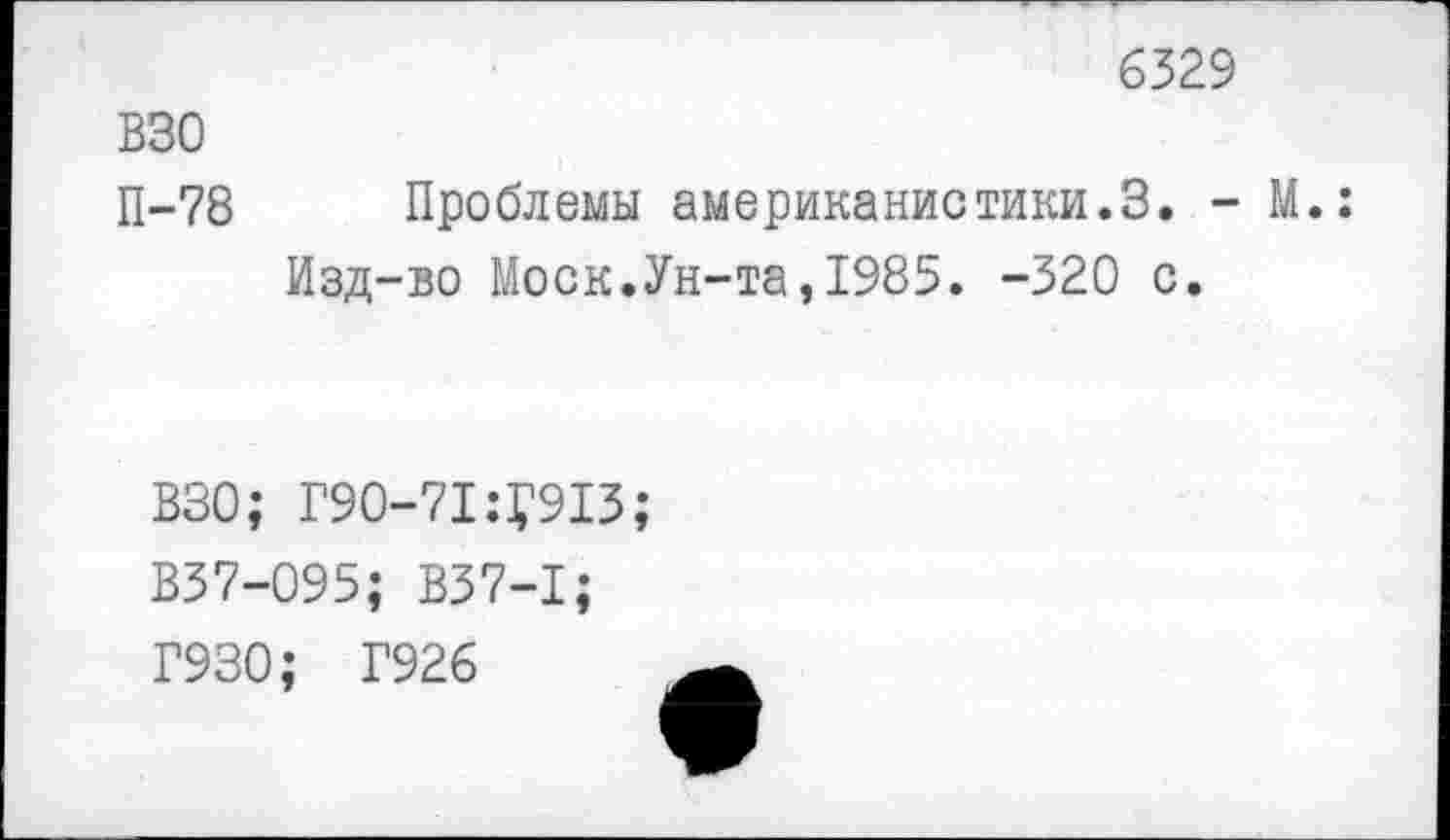 ﻿6329
ВЗО
П-78 Проблемы американистики.3. - М.:
Изд-во Моск.Ун-та,1985. -320 с.
ВЗО; Г9О-71:У913;
В37-095; В37-1;
Г930; Г926